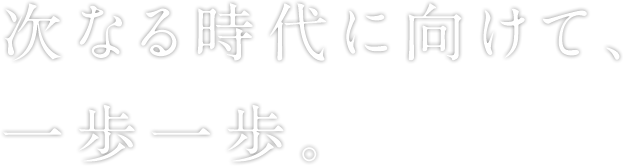 次なる時代に向けて、一歩一歩。